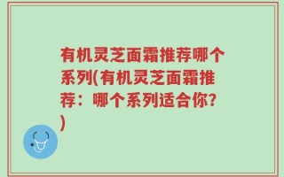 有机灵芝面霜推荐哪个系列(有机灵芝面霜推荐：哪个系列适合你？)