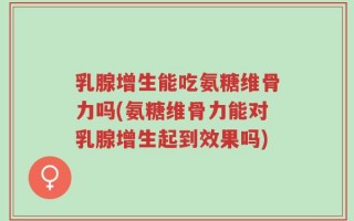 乳腺增生能吃氨糖维骨力吗(氨糖维骨力能对乳腺增生起到效果吗)