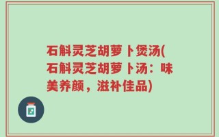 石斛灵芝胡萝卜煲汤(石斛灵芝胡萝卜汤：味美养颜，滋补佳品)