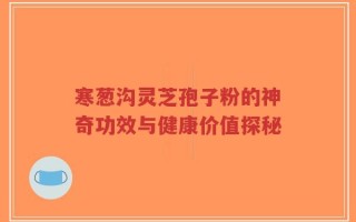 寒葱沟灵芝孢子粉的神奇功效与健康价值探秘