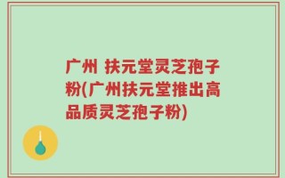 广州 扶元堂灵芝孢子粉(广州扶元堂推出高品质灵芝孢子粉)