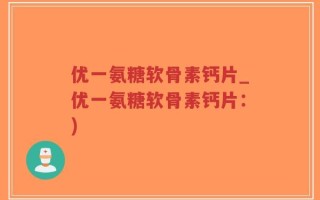 优一氨糖软骨素钙片_优一氨糖软骨素钙片：)