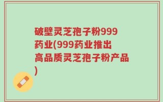 破壁灵芝孢子粉999药业(999药业推出高品质灵芝孢子粉产品)