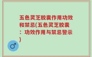 五色灵芝胶囊作用功效和禁忌(五色灵芝胶囊：功效作用与禁忌警示)
