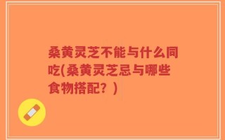 桑黄灵芝不能与什么同吃(桑黄灵芝忌与哪些食物搭配？)
