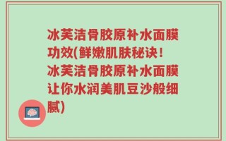冰芙洁骨胶原补水面膜功效(鲜嫩肌肤秘诀！冰芙洁骨胶原补水面膜让你水润美肌豆沙般细腻)