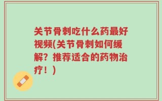 关节骨刺吃什么药最好视频(关节骨刺如何缓解？推荐适合的药物治疗！)