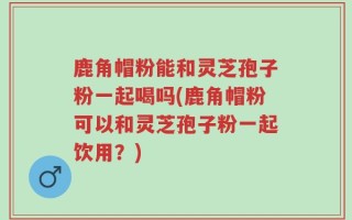 鹿角帽粉能和灵芝孢子粉一起喝吗(鹿角帽粉可以和灵芝孢子粉一起饮用？)
