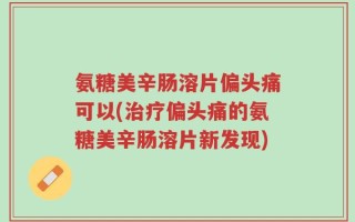 氨糖美辛肠溶片偏头痛可以(治疗偏头痛的氨糖美辛肠溶片新发现)