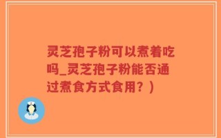 灵芝孢子粉可以煮着吃吗_灵芝孢子粉能否通过煮食方式食用？)