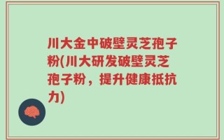 川大金中破壁灵芝孢子粉(川大研发破壁灵芝孢子粉，提升健康抵抗力)