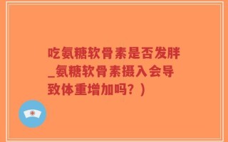 吃氨糖软骨素是否发胖_氨糖软骨素摄入会导致体重增加吗？)