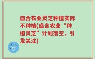 盛合农业灵芝种植实际不种植(盛合农业“种植灵芝”计划落空，引发关注)