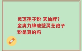灵芝孢子粉 天仙牌？金奥力牌破壁灵芝孢子粉是真的吗