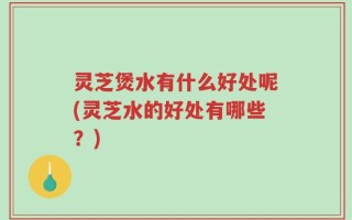 灵芝煲水有什么好处呢(灵芝水的好处有哪些？)