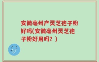 安徽亳州产灵芝孢子粉好吗(安徽亳州灵芝孢子粉好用吗？)