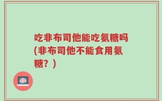 吃非布司他能吃氨糖吗(非布司他不能食用氨糖？)