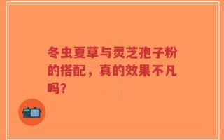 冬虫夏草与灵芝孢子粉的搭配，真的效果不凡吗？
