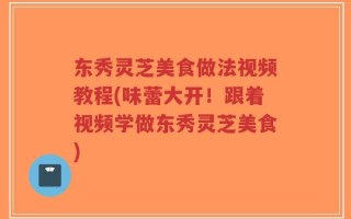东秀灵芝美食做法视频教程(味蕾大开！跟着视频学做东秀灵芝美食)