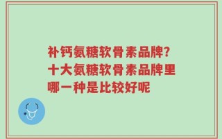 补钙氨糖软骨素品牌？十大氨糖软骨素品牌里哪一种是比较好呢