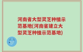 河南省大型灵芝种植示范基地(河南省建立大型灵芝种植示范基地)