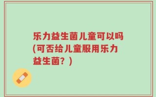 乐力益生菌儿童可以吗(可否给儿童服用乐力益生菌？)