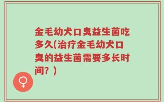 金毛幼犬口臭益生菌吃多久(治疗金毛幼犬口臭的益生菌需要多长时间？)
