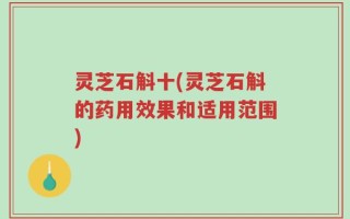 灵芝石斛十(灵芝石斛的药用效果和适用范围)