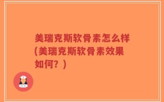 美瑞克斯软骨素怎么样(美瑞克斯软骨素效果如何？)