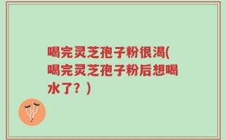 喝完灵芝孢子粉很渴(喝完灵芝孢子粉后想喝水了？)