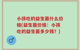 小孩吃的益生菌什么价格(益生菌价格：小孩吃的益生菌多少钱？)
