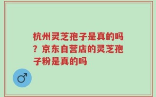 杭州灵芝孢子是真的吗？京东自营店的灵芝孢子粉是真的吗