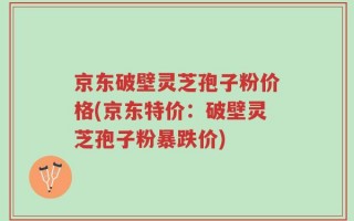 京东破壁灵芝孢子粉价格(京东特价：破壁灵芝孢子粉暴跌价)