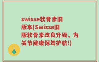 swisse软骨素旧版本(Swisse旧版软骨素改良升级，为关节健康保驾护航!)