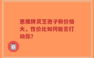 惠隆牌灵芝孢子粉价格大，性价比如何能否打动你？