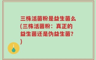 三株活菌粉是益生菌么(三株活菌粉：真正的益生菌还是伪益生菌？)