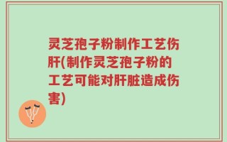 灵芝孢子粉制作工艺伤肝(制作灵芝孢子粉的工艺可能对肝脏造成伤害)
