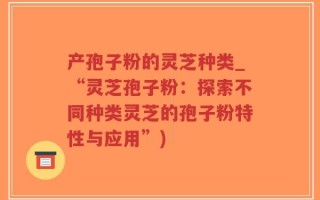 产孢子粉的灵芝种类_“灵芝孢子粉：探索不同种类灵芝的孢子粉特性与应用”)