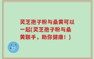 灵芝孢子粉与桑黄可以一起(灵芝孢子粉与桑黄联手，助你健康！)