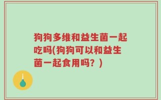 狗狗多维和益生菌一起吃吗(狗狗可以和益生菌一起食用吗？)