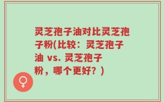 灵芝孢子油对比灵芝孢子粉(比较：灵芝孢子油 vs. 灵芝孢子粉，哪个更好？)