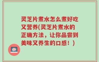 灵芝片煮水怎么煮好吃又营养(灵芝片煮水的正确方法，让你品尝到美味又养生的口感！)