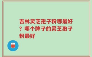 吉林灵芝孢子粉哪最好？哪个牌子的灵芝孢子粉最好