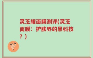 灵芝耀面膜测评(灵芝面膜：护肤界的黑科技？)