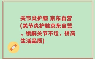 关节炎护膝 京东自营(关节炎护膝京东自营，缓解关节不适，提高生活品质)