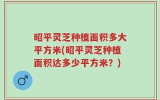 昭平灵芝种植面积多大平方米(昭平灵芝种植面积达多少平方米？)