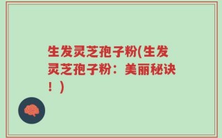 生发灵芝孢子粉(生发灵芝孢子粉：美丽秘诀！)
