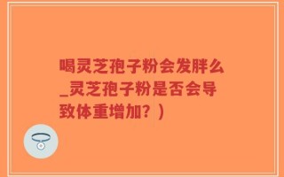 喝灵芝孢子粉会发胖么_灵芝孢子粉是否会导致体重增加？)