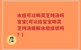 水痘可以喝灵芝炖汤吗宝宝(可以给宝宝喝灵芝炖汤缓解水痘症状吗？)
