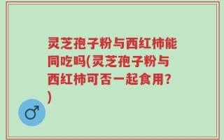 灵芝孢子粉与西红柿能同吃吗(灵芝孢子粉与西红柿可否一起食用？)